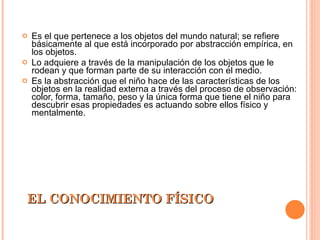 EL CONOCIMIENTO FÍSICO Es el que pertenece a los objetos del mundo natural; se refiere básicamente al que está incorporado por abstracción empírica, en los objetos. Lo adquiere a través de la manipulación de los objetos que le rodean y que forman parte de su interacción con el medio. Es la abstracción que el niño hace de las características de los objetos en la realidad externa a través del proceso de observación: color, forma, tamaño, peso y la única forma que tiene el niño para descubrir esas propiedades es actuando sobre ellos físico y mentalmente. 