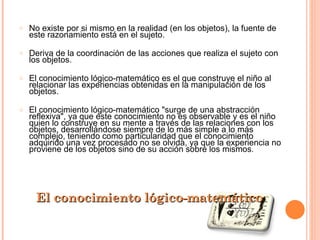 No existe por si mismo en la realidad (en los objetos), la fuente de este razonamiento está en el sujeto. Deriva de la coordinación de las acciones que realiza el sujeto con los objetos. El conocimiento lógico-matemático es el que construye el niño al relacionar las experiencias obtenidas en la manipulación de los objetos. El conocimiento lógico-matemático "surge de una abstracción reflexiva", ya que este conocimiento no es observable y es el niño quien lo construye en su mente a través de las relaciones con los objetos, desarrollándose siempre de lo más simple a lo más complejo, teniendo como particularidad que el conocimiento adquirido una vez procesado no se olvida, ya que la experiencia no proviene de los objetos sino de su acción sobre los mismos. El conocimiento lógico-matemático 