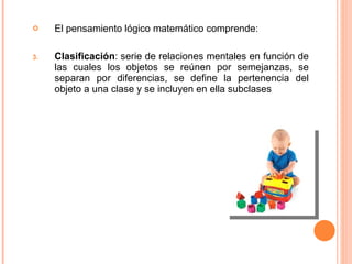El pensamiento lógico matemático comprende: Clasificación :  serie de relaciones mentales en función de las cuales los objetos se reúnen por semejanzas, se separan por diferencias, se define la pertenencia del objeto a una clase y se incluyen en ella subclases 