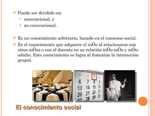 Puede ser dividido en: convencional, y no convencional. Es un conocimiento arbitrario, basado en el consenso social. Es el conocimiento que adquiere el niño al relacionarse con otros niños o con el docente en su relación niño-niño y niño-adulto. Este conocimiento se logra al fomentar la interacción grupal. El conocimiento social 