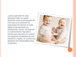 ¿Cómo aprende? A nivel sensorio-motor no existe distinción entre la percepción de una cosa y la actuación en respuesta a la misma: en esta etapa el pensamiento es, literalmente, acción. Se trata de un conocimiento “figurativo”, mismo que solo tiene en cuenta los aspectos inmediatos de una situación u objeto, en cuanto sus aspectos son observables para la persona. 