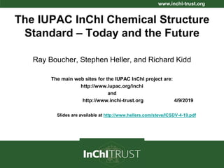 www.inchi-trust.org
The IUPAC InChI Chemical Structure
Standard – Today and the Future
Ray Boucher, Stephen Heller, and Richard Kidd
The main web sites for the IUPAC InChI project are:
http://www.iupac.org/inchi
and
http://www.inchi-trust.org 4/9/2019
Slides are available at http://www.hellers.com/steve/ICSDV-4-19.pdf
 