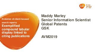 Evolution of client-focused
search reports:
Exemplified
compound tabular
display linked to
citing publications
Maddy Marley
Senior Information Scientist
Global Patents
GSK
AVM2019
 