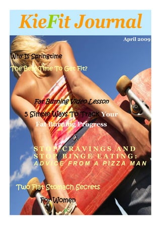 KieFit Journal
                                  April 2009


Why Is Springtime

The Best Time To Get Fit?




       Fat Burning Video Lesson

    5 Simple Ways To Track Your
        Fat Burning Progress


       STOP CRAVINGS AND
       STOP BINGE EATING:
       ADVICE FROM A PIZZA MAN



 Two Flat Stomach Secrets

         For Women
 