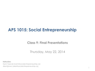 APS 1015: Social Entrepreneurship
Class 9: Final Presentations
Thursday, May 22, 2014
1
Instructors:
Norm Tasevski (norm@socialentrepreneurship.ca)
Alex Kjorven (alex@socialentrepreneurship.ca)
 