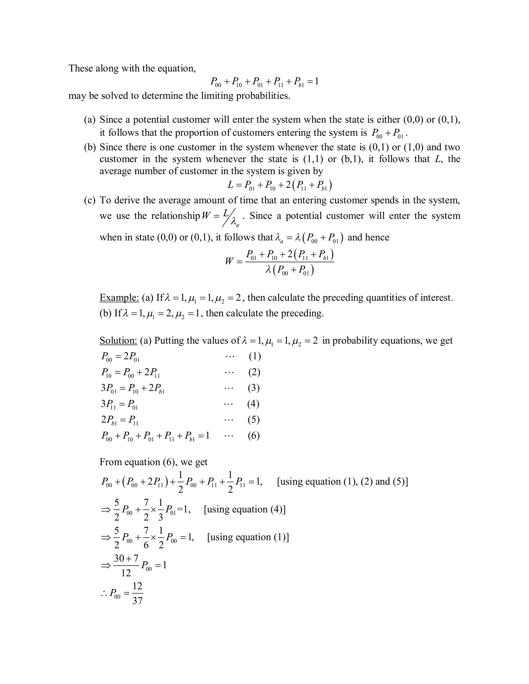 These along with the equation,
00 10 01 11 1 1bP P P P P    
may be solved to determine the limiting probabilities.
(a) Since a potential customer will enter the system when the state is either (0,0) or (0,1),
it follows that the proportion of customers entering the system is 00 01P P .
(b) Since there is one customer in the system whenever the state is (0,1) or (1,0) and two
customer in the system whenever the state is (1,1) or (b,1), it follows that L, the
average number of customer in the system is given by
 01 10 11 12 bL P P P P   
(c) To derive the average amount of time that an entering customer spends in the system,
we use the relationship
a
LW

 . Since a potential customer will enter the system
when in state (0,0) or (0,1), it follows that  00 01a P P   and hence
 
 
01 10 11 1
00 01
2 bP P P P
W
P P
  


Example: (a) If 1 21, 1, 2     , then calculate the preceding quantities of interest.
(b) If 1 21, 2, 1     , then calculate the preceding.
Solution: (a) Putting the values of 1 21, 1, 2     in probability equations, we get
00 01
10 00 11
01 10 1
11 01
1 11
2 (1)
2 (2)
3 2 (3)
3 (4)
2
b
b
P P
P P P
P P P
P P
P P

 
 






00 10 01 11 1
(5)
1 (6)bP P P P P    


From equation (6), we get
 00 00 11 00 11 11
00 01
00 00
00
00
1 1
2 1, [using equation (1), (2) and (5)]
2 2
5 7 1
=1, [using equation (4)]
2 2 3
5 7 1
1, [using equation (1)]
2 6 2
30 7
1
12
12
37
P P P P P P
P P
P P
P
P
     
  
   

 
 
Average (x) = E[x]
= x.Px
= 0*P00 + 1*P01 + 1*P10 + 2*P11 + 2*Pb1
W = L * lambda won't
work directly because
all of lambda (i.e., arrivals)
not effective (i.e.,
some ppl not entering)
 