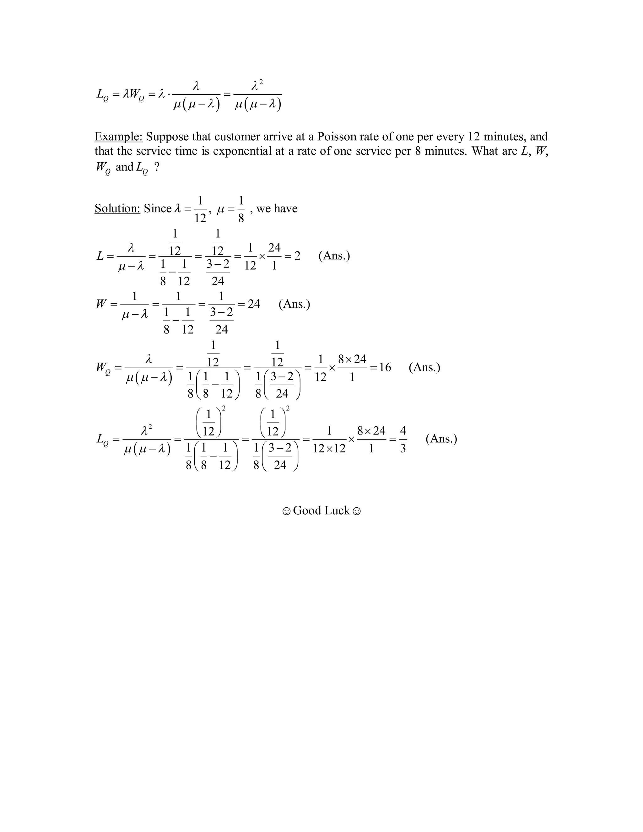    
2
Q QL W
 
 
     
   
 
Example: Suppose that customer arrive at a Poisson rate of one per every 12 minutes, and
that the service time is exponential at a rate of one service per 8 minutes. What are L, W,
QW and QL ?
Solution: Since
1 1
,
12 8
   , we have
1 1
1 2412 12 2
1 1 3 2 12 1
8 12 24
L

 
     
 
(Ans.)
1 1 1
24
1 1 3 2
8 12 24
W
 
   
 
(Ans.)
 
1 1
1 8 2412 12 16
1 1 1 1 3 2 12 1
8 8 12 8 24
QW

  

     
    
   
   
(Ans.)
 
2 2
2
1 1
1 8 24 412 12
1 1 1 1 3 2 12 12 1 3
8 8 12 8 24
QL

  
   
            
    
   
   
(Ans.)
☺Good Luck☺
(Or, What is Average number of customers in the System? Average Waiting Time?
Average no. of Customers in Queue? And Waiting time in Queue?)
*Check: Meu must be > = lambda, otherwise infinity Queue
length and infinite waiting timw hobe !!! *
= 24 minutes
minutes
persons/minute
More Questions:
What is the probability that There are 5 customers in the System? (given: Lambda and Mu)
(Ans: Find P5, using the formula (4) for Pn from previous page. Just put n=5)
What is Probability that there will be at least 3 customers in the system?
Ans: P3 + P4 + P5 + ..... ... ... = 1 - P0 -P1 - P2 (find Pn from formula (4) for n=0,1,2)
What is Probability that the Single Server is IDLE in the system?
Ans: Server IDLE means no customers. The probability is P0 => put n=0 in formula (4)
to find out P0 = 1 - lambda/mu
 