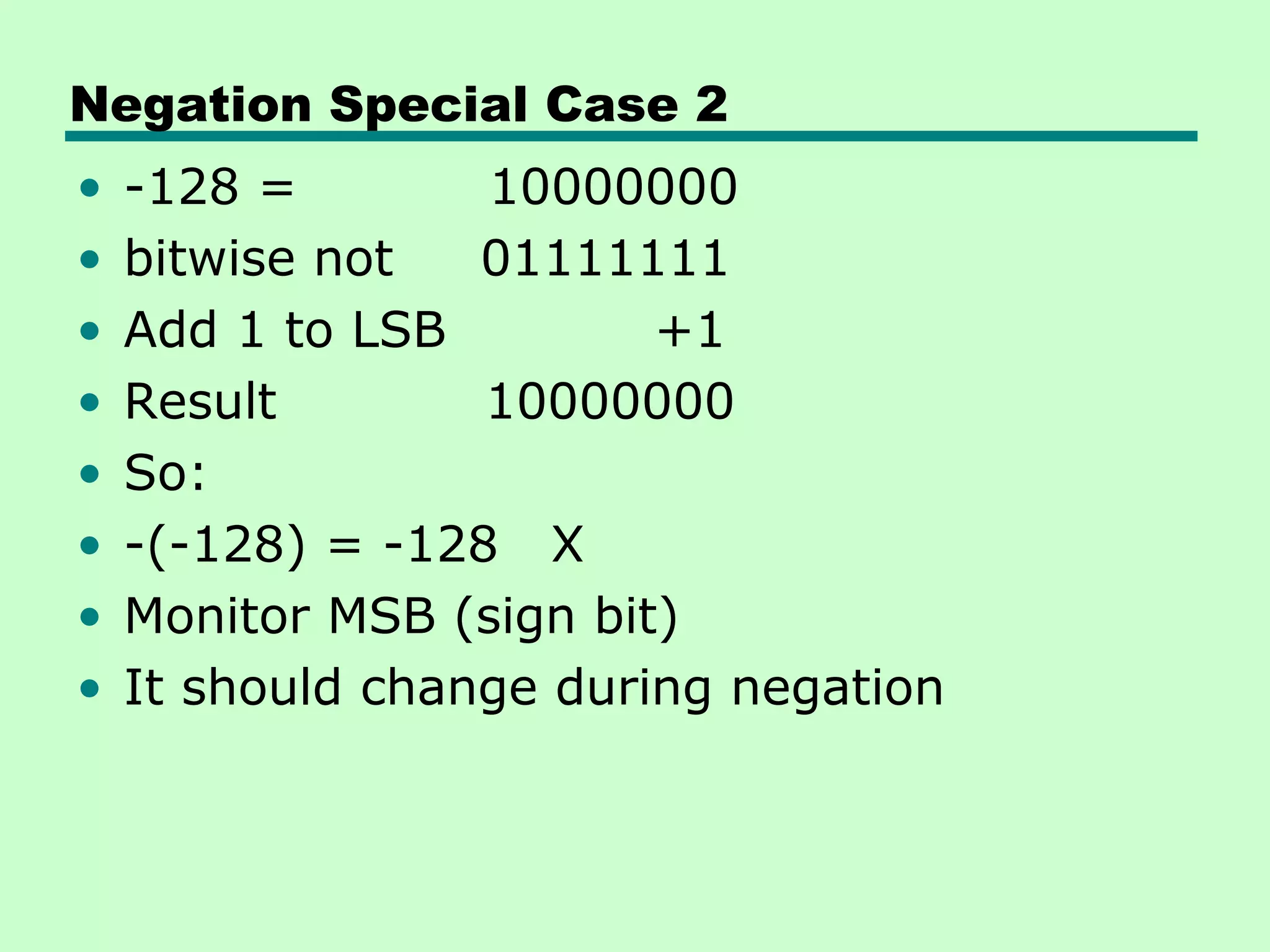 Negation Special Case 2
•   -128 =        10000000
•   bitwise not   01111111
•   Add 1 to LSB         +1
•   Result        10000000
•   So:
•   -(-128) = -128 X
•   Monitor MSB (sign bit)
•   It should change during negation
 