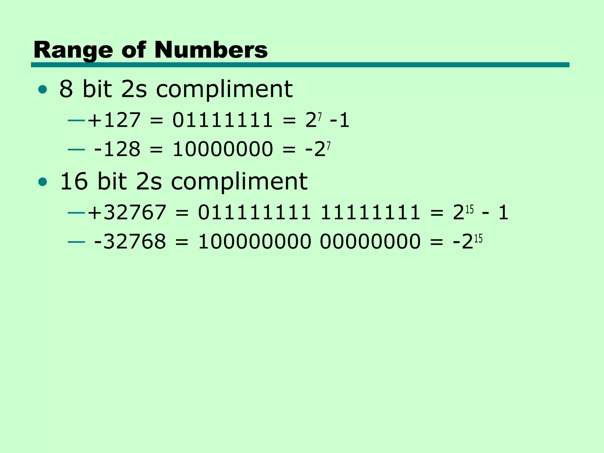 Range of Numbers
• 8 bit 2s compliment
  —+127 = 01111111 = 27 -1
  — -128 = 10000000 = -27
• 16 bit 2s compliment
  —+32767 = 011111111 11111111 = 215 - 1
  — -32768 = 100000000 00000000 = -215
 