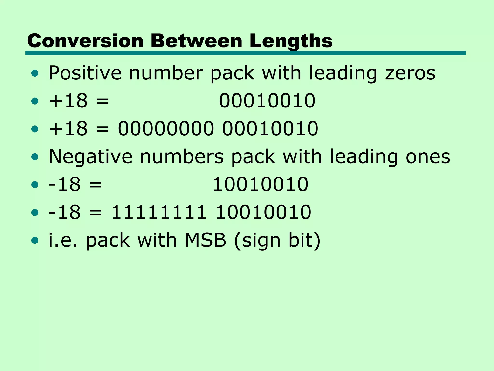 Conversion Between Lengths
•   Positive number pack with leading zeros
•   +18 =             00010010
•   +18 = 00000000 00010010
•   Negative numbers pack with leading ones
•   -18 =            10010010
•   -18 = 11111111 10010010
•   i.e. pack with MSB (sign bit)
 