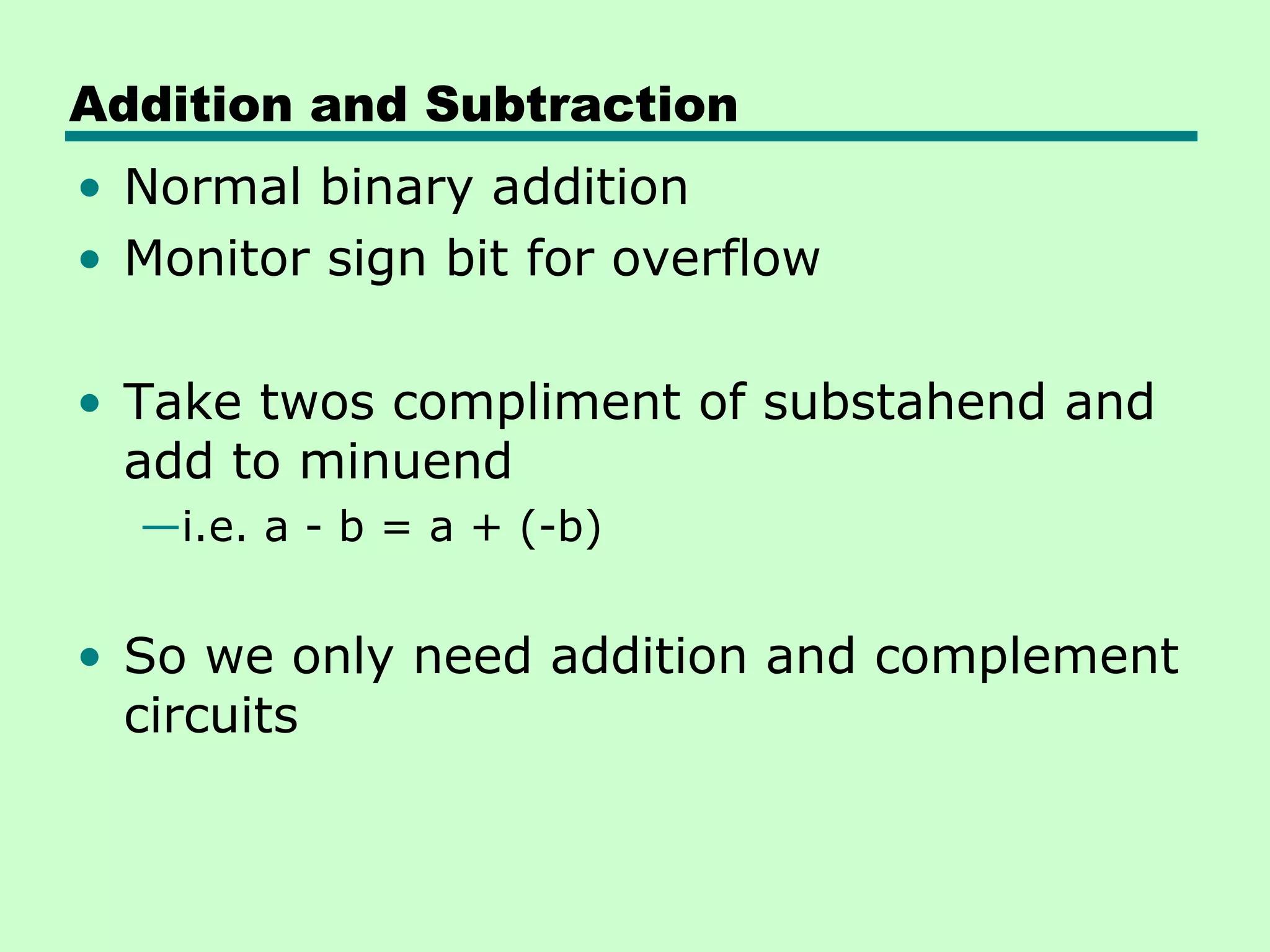 Addition and Subtraction
• Normal binary addition
• Monitor sign bit for overflow

• Take twos compliment of substahend and
  add to minuend
  —i.e. a - b = a + (-b)


• So we only need addition and complement
  circuits
 