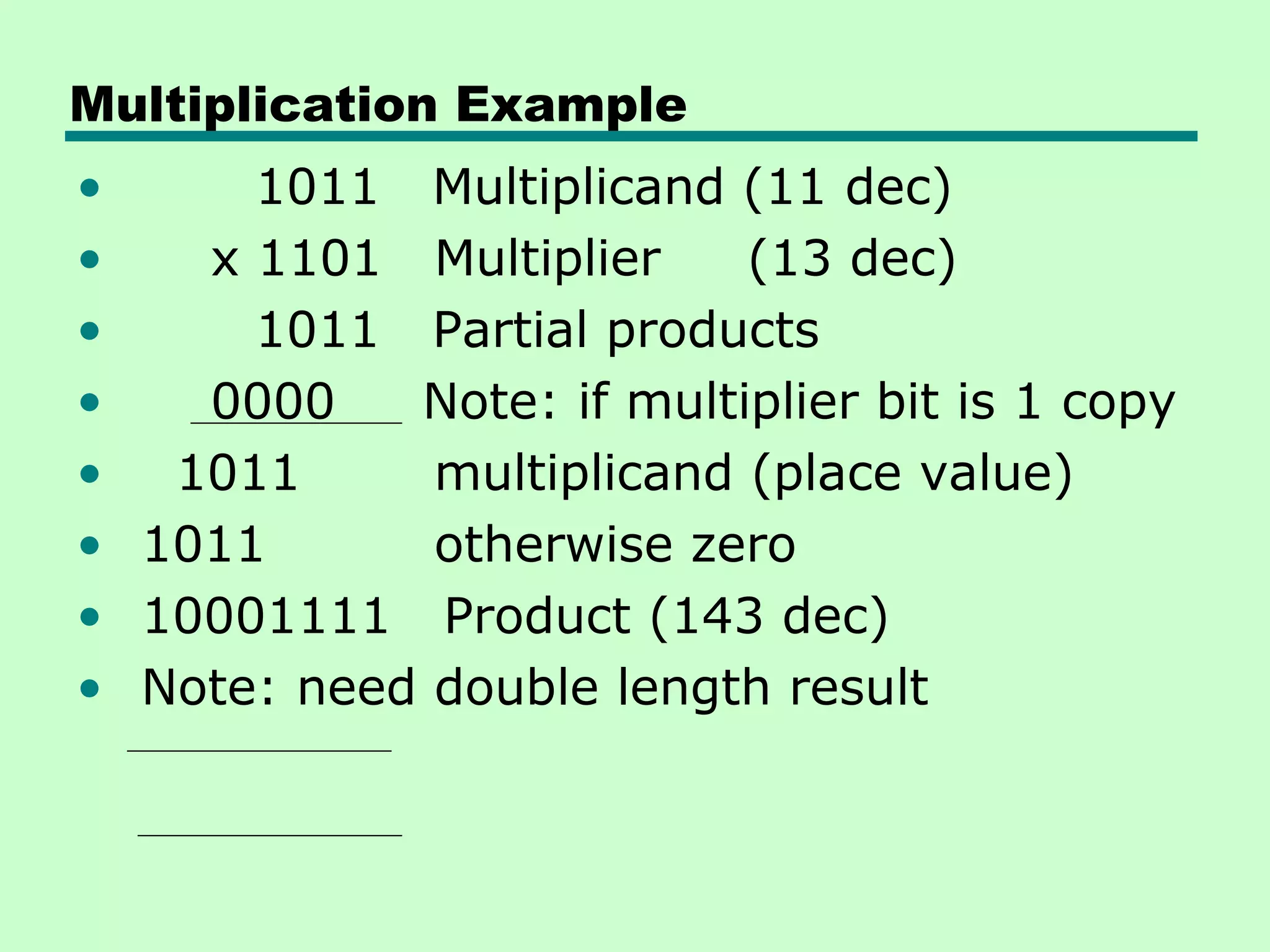 Multiplication Example
•     1011 Multiplicand (11 dec)
•   x 1101 Multiplier     (13 dec)
•     1011 Partial products
•   0000    Note: if multiplier bit is 1 copy
• 1011       multiplicand (place value)
• 1011       otherwise zero
• 10001111 Product (143 dec)
• Note: need double length result
 