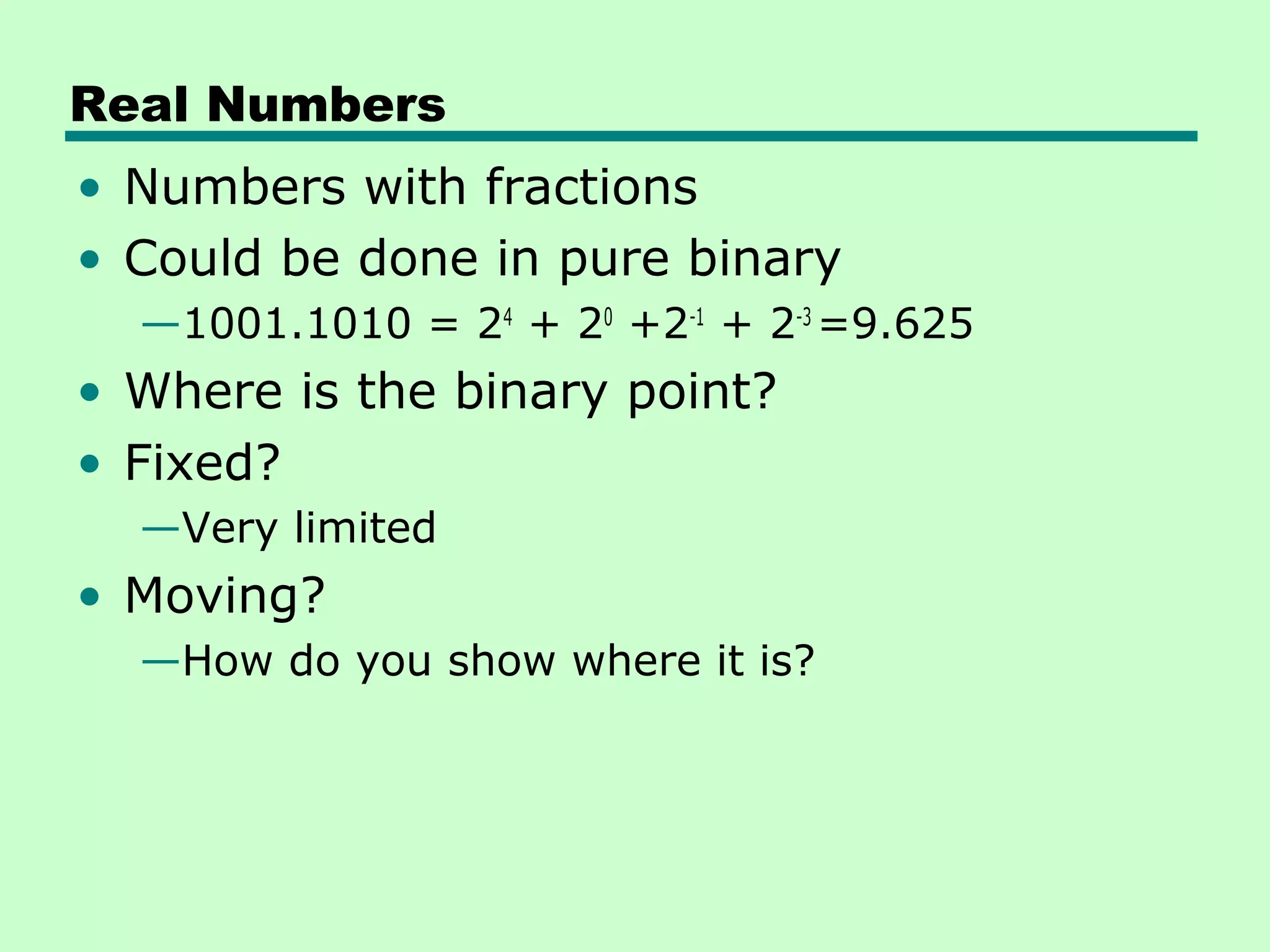 Real Numbers
• Numbers with fractions
• Could be done in pure binary
  —1001.1010 = 24 + 20 +2-1 + 2-3 =9.625
• Where is the binary point?
• Fixed?
  —Very limited
• Moving?
  —How do you show where it is?
 