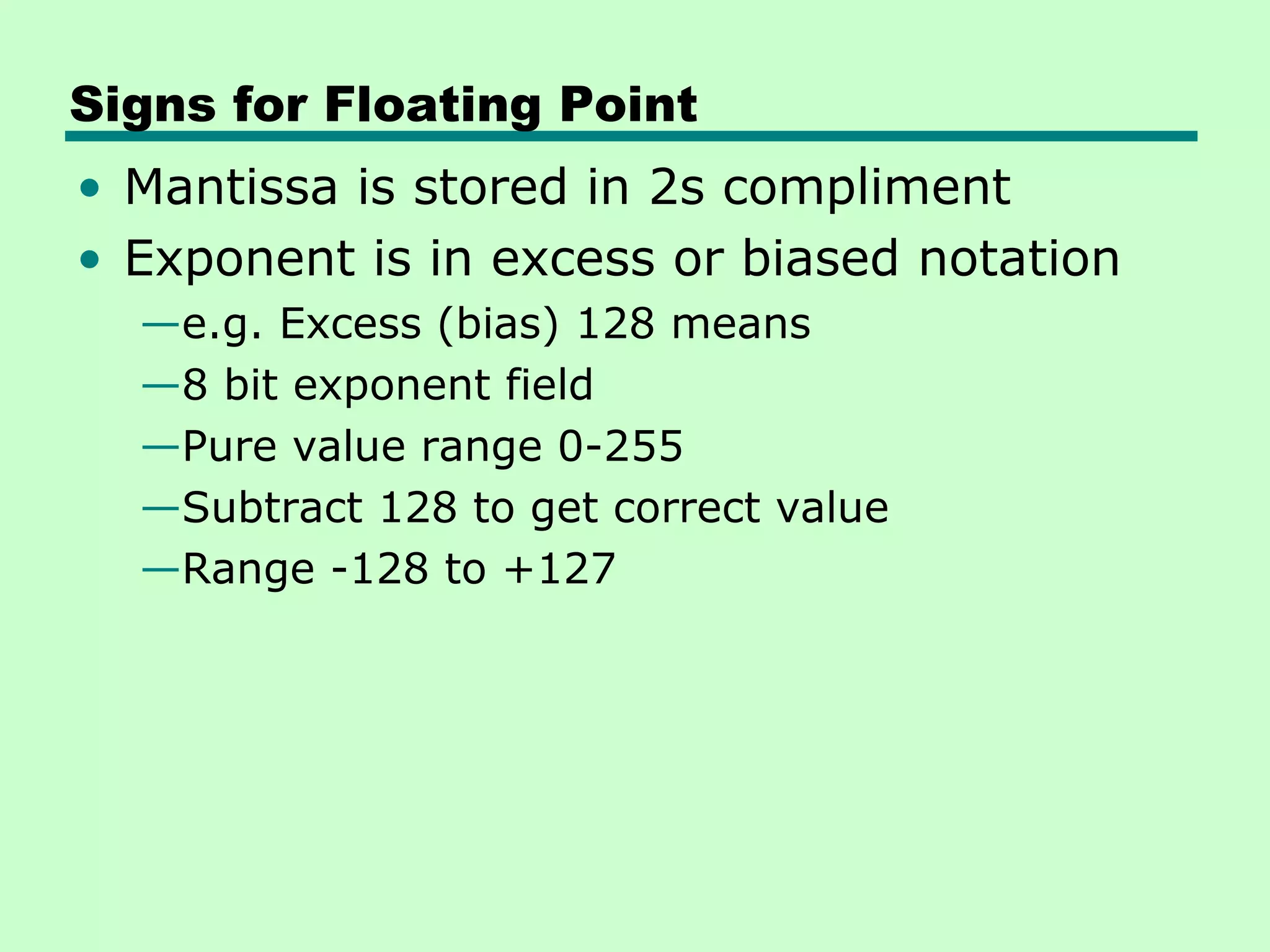 Signs for Floating Point
• Mantissa is stored in 2s compliment
• Exponent is in excess or biased notation
  —e.g. Excess (bias) 128 means
  —8 bit exponent field
  —Pure value range 0-255
  —Subtract 128 to get correct value
  —Range -128 to +127
 