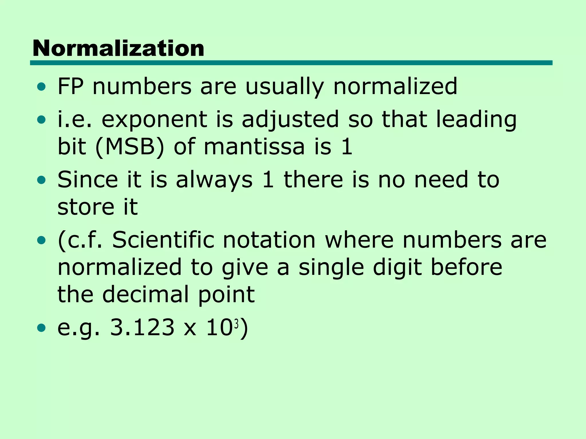 Normalization
• FP numbers are usually normalized
• i.e. exponent is adjusted so that leading
  bit (MSB) of mantissa is 1
• Since it is always 1 there is no need to
  store it
• (c.f. Scientific notation where numbers are
  normalized to give a single digit before
  the decimal point
• e.g. 3.123 x 103)
 