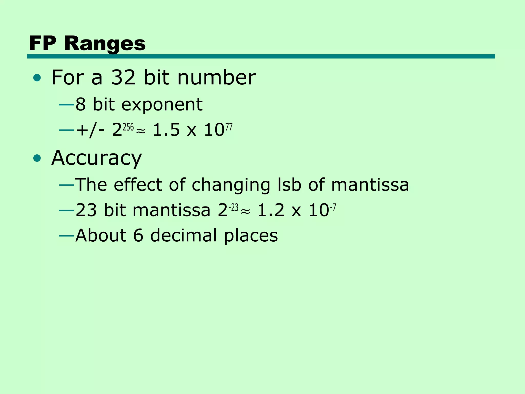 FP Ranges
• For a 32 bit number
  —8 bit exponent
  —+/- 2256 ≈ 1.5 x 1077
• Accuracy
  —The effect of changing lsb of mantissa
  —23 bit mantissa 2-23 ≈ 1.2 x 10-7
  —About 6 decimal places
 