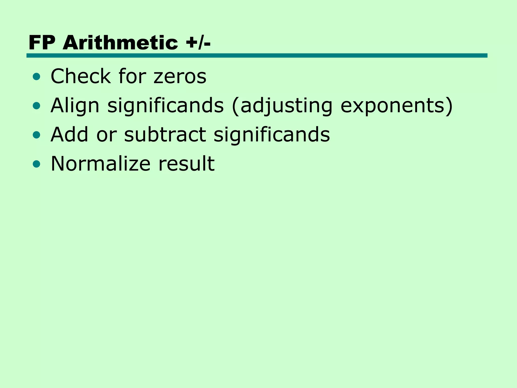 FP Arithmetic +/-
•   Check for zeros
•   Align significands (adjusting exponents)
•   Add or subtract significands
•   Normalize result
 