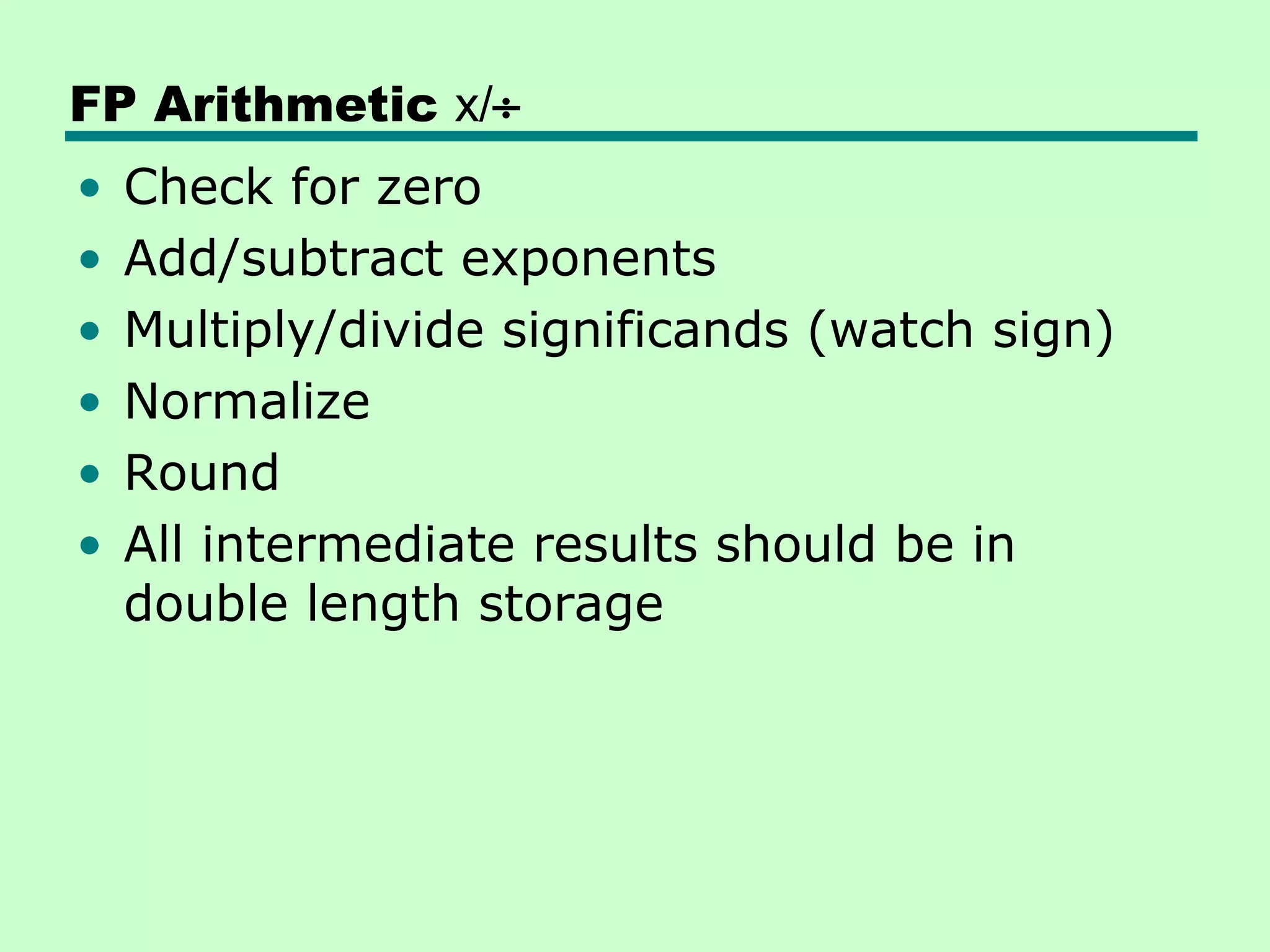 FP Arithmetic x/÷
•   Check for zero
•   Add/subtract exponents
•   Multiply/divide significands (watch sign)
•   Normalize
•   Round
•   All intermediate results should be in
    double length storage
 