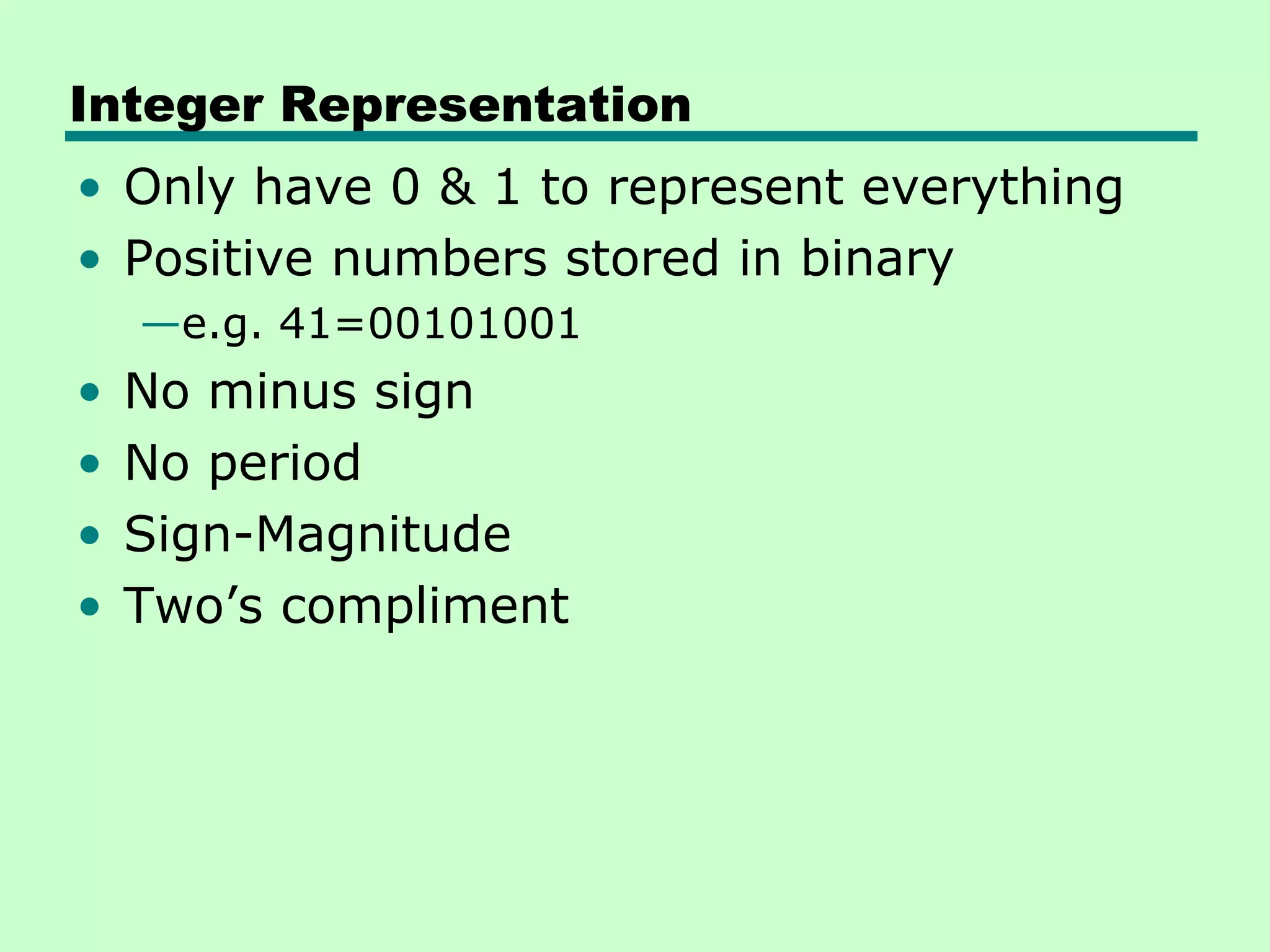 Integer Representation
• Only have 0 & 1 to represent everything
• Positive numbers stored in binary
    —e.g. 41=00101001
•   No minus sign
•   No period
•   Sign-Magnitude
•   Two’s compliment
 