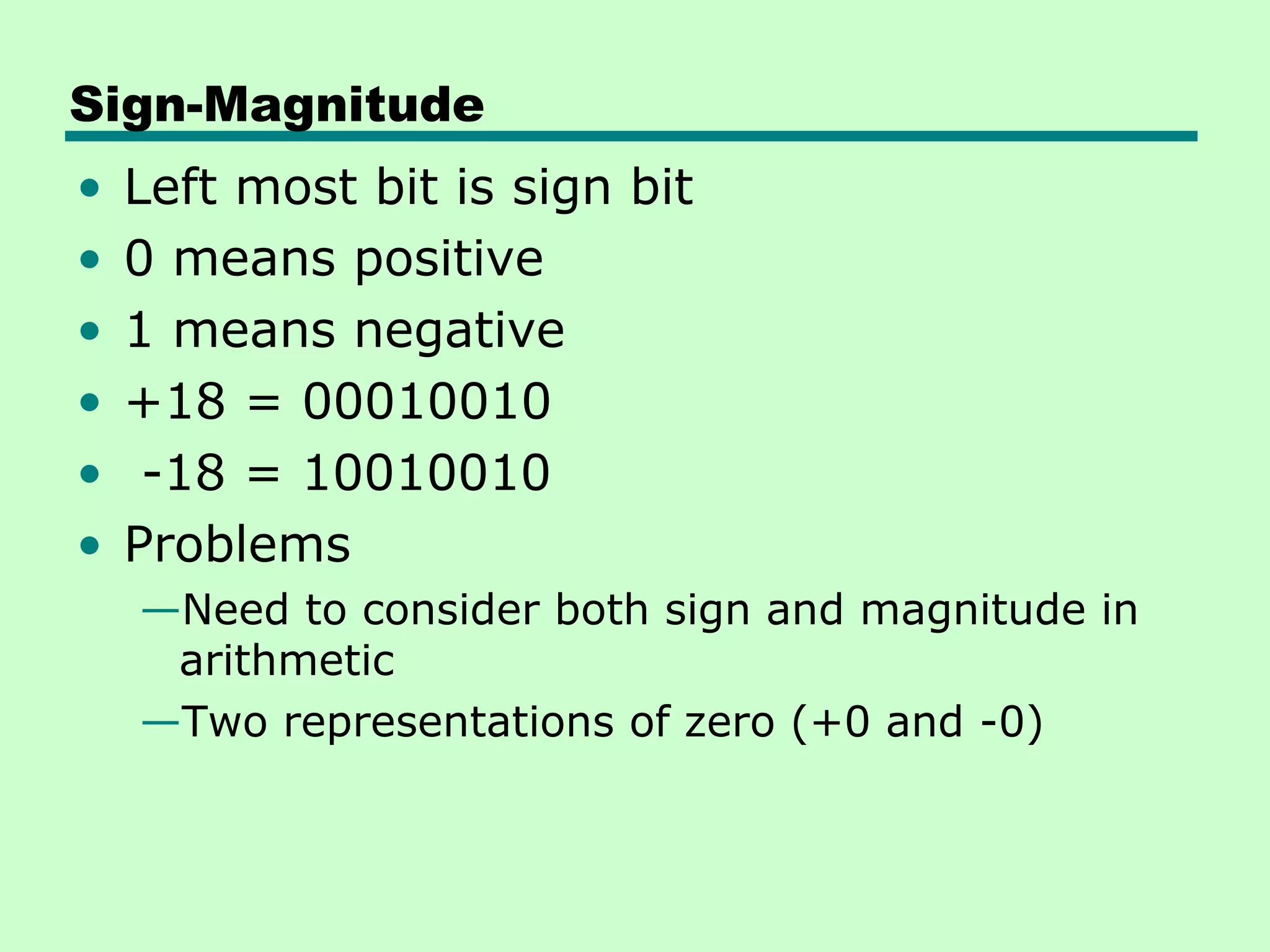 Sign-Magnitude
•   Left most bit is sign bit
•   0 means positive
•   1 means negative
•   +18 = 00010010
•    -18 = 10010010
•   Problems
    —Need to consider both sign and magnitude in
     arithmetic
    —Two representations of zero (+0 and -0)
 