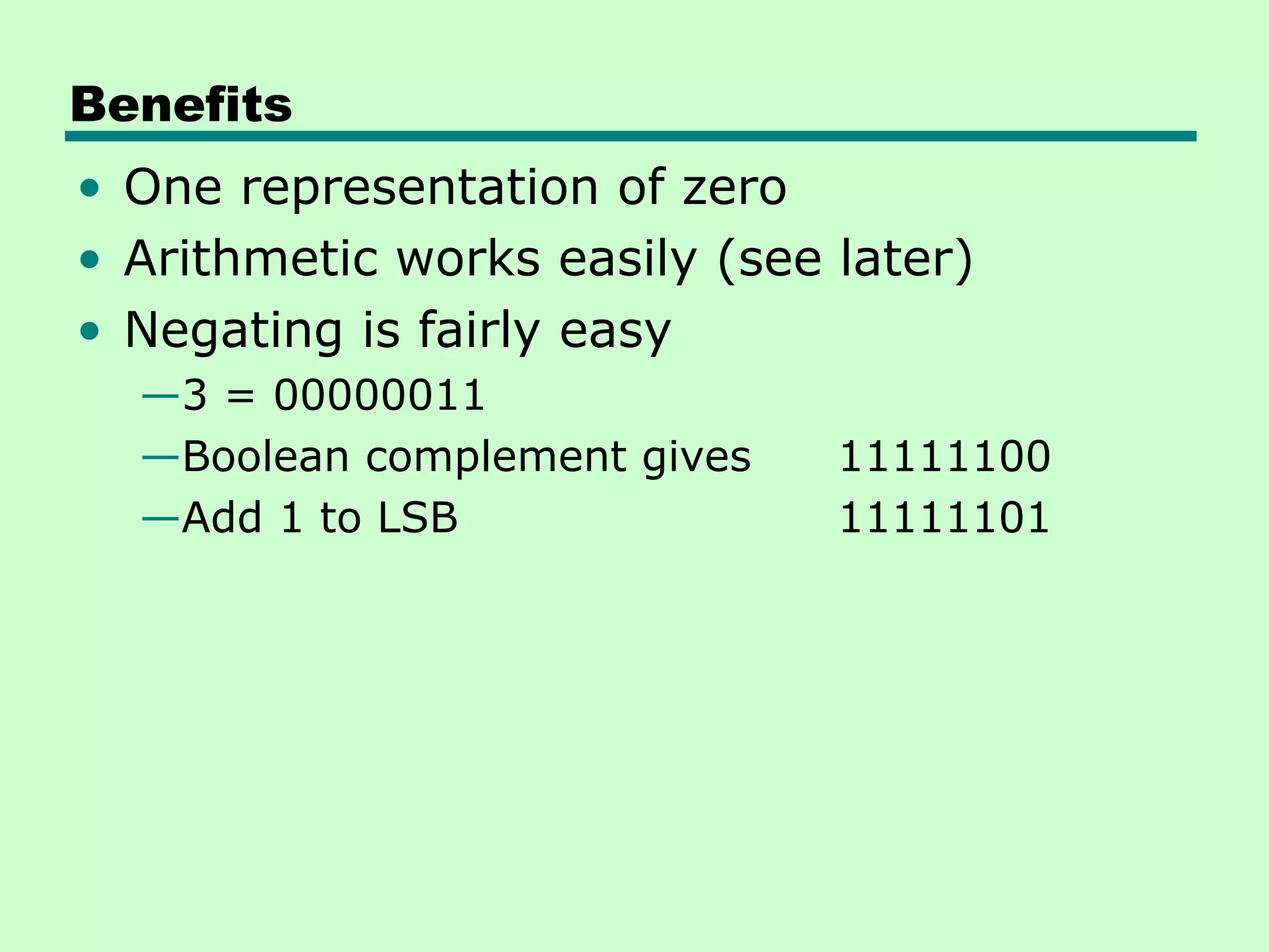 Benefits
• One representation of zero
• Arithmetic works easily (see later)
• Negating is fairly easy
  —3 = 00000011
  —Boolean complement gives    11111100
  —Add 1 to LSB                11111101
 