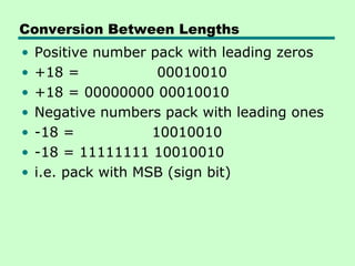Conversion Between Lengths
•   Positive number pack with leading zeros
•   +18 =             00010010
•   +18 = 00000000 00010010
•   Negative numbers pack with leading ones
•   -18 =            10010010
•   -18 = 11111111 10010010
•   i.e. pack with MSB (sign bit)
 