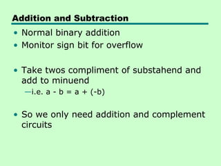 Addition and Subtraction
• Normal binary addition
• Monitor sign bit for overflow

• Take twos compliment of substahend and
  add to minuend
  —i.e. a - b = a + (-b)


• So we only need addition and complement
  circuits
 