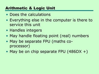 Arithmetic & Logic Unit
• Does the calculations
• Everything else in the computer is there to
  service this unit
• Handles integers
• May handle floating point (real) numbers
• May be separate FPU (maths co-
  processor)
• May be on chip separate FPU (486DX +)
 