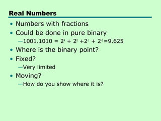 Real Numbers
• Numbers with fractions
• Could be done in pure binary
  —1001.1010 = 24 + 20 +2-1 + 2-3 =9.625
• Where is the binary point?
• Fixed?
  —Very limited
• Moving?
  —How do you show where it is?
 