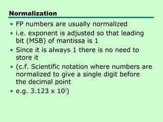 Normalization
• FP numbers are usually normalized
• i.e. exponent is adjusted so that leading
  bit (MSB) of mantissa is 1
• Since it is always 1 there is no need to
  store it
• (c.f. Scientific notation where numbers are
  normalized to give a single digit before
  the decimal point
• e.g. 3.123 x 103)
 