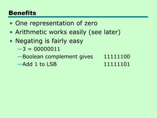 Benefits
• One representation of zero
• Arithmetic works easily (see later)
• Negating is fairly easy
  —3 = 00000011
  —Boolean complement gives    11111100
  —Add 1 to LSB                11111101
 