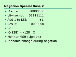 Negation Special Case 2
• -128 = 10000000
• bitwise not 01111111
• Add 1 to LSB +1
• Result 10000000
• So:
• -(-128) = -128 X
• Monitor MSB (sign bit)
• It should change during negation
 