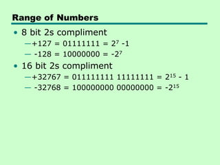 Range of Numbers
• 8 bit 2s compliment
—+127 = 01111111 = 27 -1
— -128 = 10000000 = -27
• 16 bit 2s compliment
—+32767 = 011111111 11111111 = 215 - 1
— -32768 = 100000000 00000000 = -215
 
