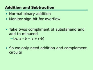 Addition and Subtraction
• Normal binary addition
• Monitor sign bit for overflow
• Take twos compliment of substahend and
add to minuend
—i.e. a - b = a + (-b)
• So we only need addition and complement
circuits
 