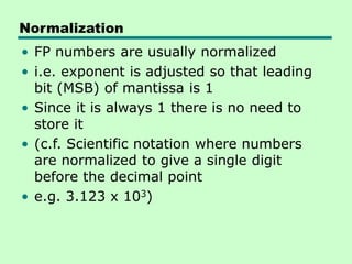 Normalization
• FP numbers are usually normalized
• i.e. exponent is adjusted so that leading
bit (MSB) of mantissa is 1
• Since it is always 1 there is no need to
store it
• (c.f. Scientific notation where numbers
are normalized to give a single digit
before the decimal point
• e.g. 3.123 x 103)
 