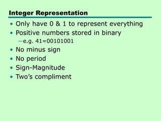 Integer Representation
• Only have 0 & 1 to represent everything
• Positive numbers stored in binary
—e.g. 41=00101001
• No minus sign
• No period
• Sign-Magnitude
• Two’s compliment
 