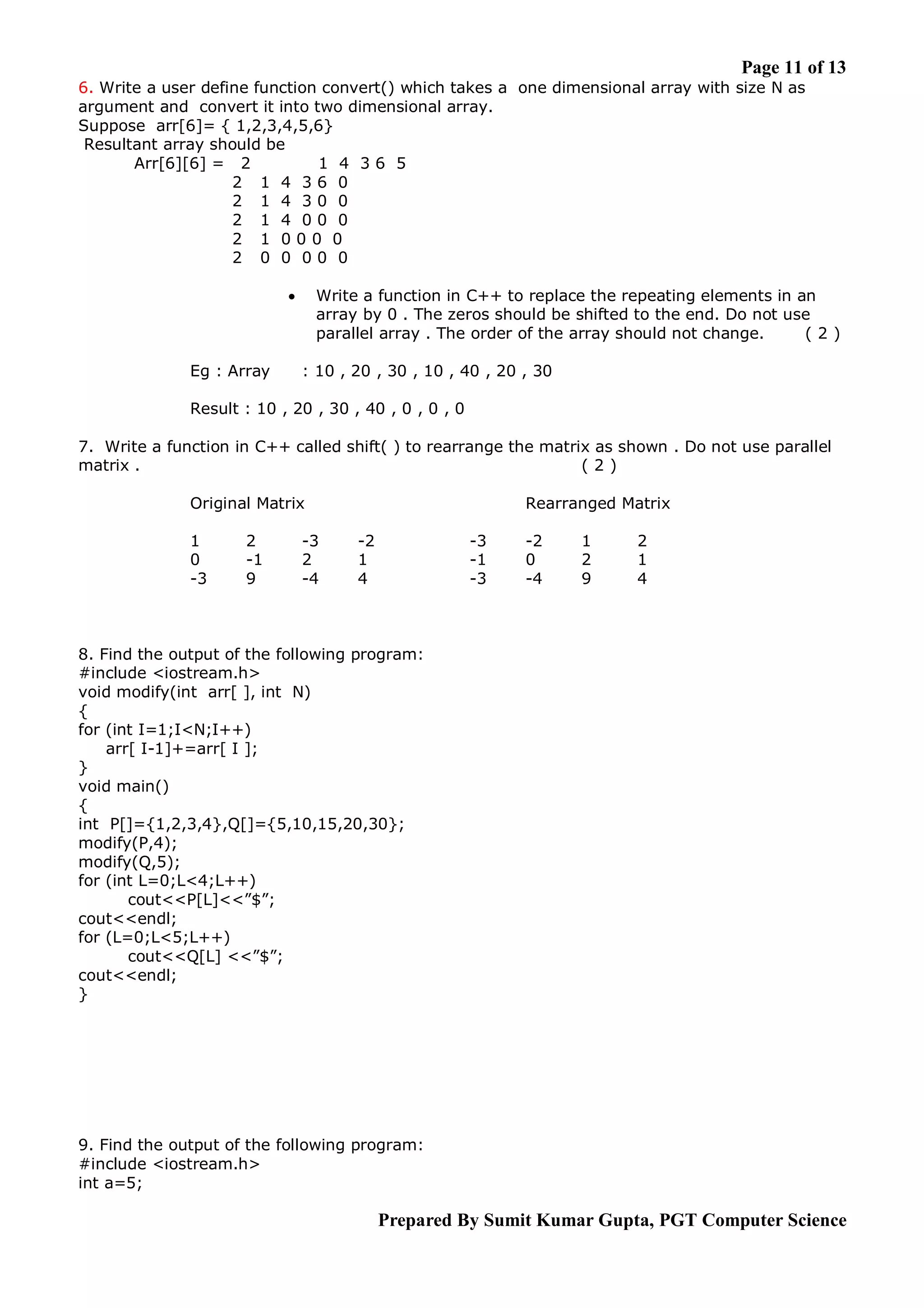 Page 11 of 13 6. Write a user define function convert() which takes a one dimensional array with size N as argument and convert it into two dimensional array. Suppose arr[6]= { 1,2,3,4,5,6} Resultant array should be Arr[6][6] = 2 1 4 36 5 2 1 4 36 0 2 1 4 30 0 2 1 4 00 0 2 1 000 0 2 0 0 00 0 Write a function in C++ to replace the repeating elements in an array by 0 . The zeros should be shifted to the end. Do not use parallel array . The order of the array should not change. (2)  Eg : Array : 10 , 20 , 30 , 10 , 40 , 20 , 30 Result : 10 , 20 , 30 , 40 , 0 , 0 , 0 7. Write a function in C++ called shift( ) to rearrange the matrix as shown . Do not use parallel matrix . (2) Original Matrix 1 0 -3 2 -1 9 -3 2 -4 Rearranged Matrix -2 1 4 -3 -1 -3 -2 0 -4 1 2 9 2 1 4 8. Find the output of the following program: #include <iostream.h> void modify(int arr[ ], int N) { for (int I=1;I<N;I++) arr[ I-1]+=arr[ I ]; } void main() { int P[]={1,2,3,4},Q[]={5,10,15,20,30}; modify(P,4); modify(Q,5); for (int L=0;L<4;L++) cout<<P[L]<<”$”; cout<<endl; for (L=0;L<5;L++) cout<<Q[L] <<”$”; cout<<endl; } 9. Find the output of the following program: #include <iostream.h> int a=5; Prepared By Sumit Kumar Gupta, PGT Computer Science 