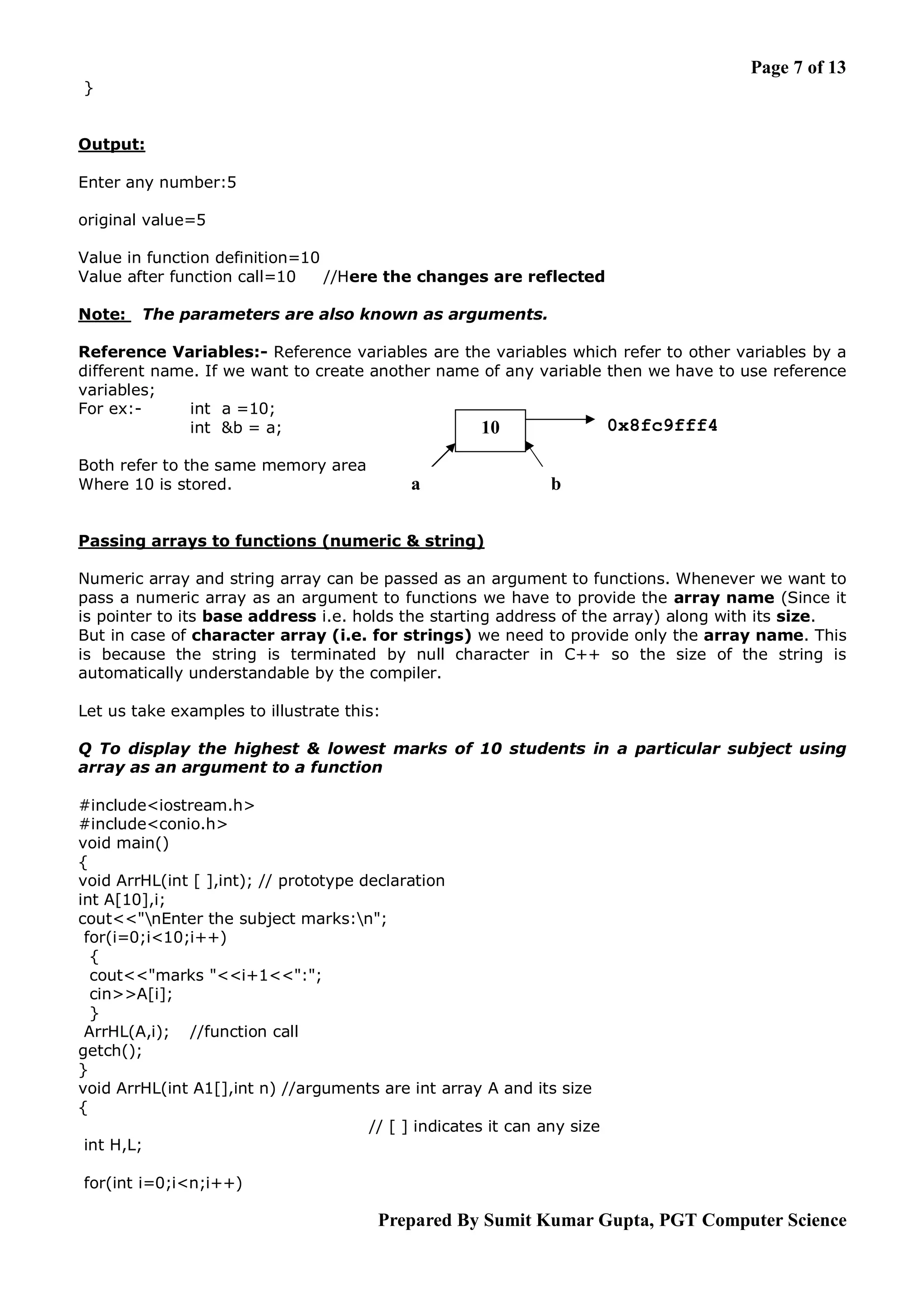 Page 7 of 13 } Output: Enter any number:5 original value=5 Value in function definition=10 Value after function call=10 //Here the changes are reflected Note: The parameters are also known as arguments. Reference Variables:- Reference variables are the variables which refer to other variables by a different name. If we want to create another name of any variable then we have to use reference variables; For ex:int a =10; 0x8fc9fff4 int &b = a; 10 Both refer to the same memory area Where 10 is stored. a b Passing arrays to functions (numeric & string) Numeric array and string array can be passed as an argument to functions. Whenever we want to pass a numeric array as an argument to functions we have to provide the array name (Since it is pointer to its base address i.e. holds the starting address of the array) along with its size. But in case of character array (i.e. for strings) we need to provide only the array name. This is because the string is terminated by null character in C++ so the size of the string is automatically understandable by the compiler. Let us take examples to illustrate this: Q To display the highest & lowest marks of 10 students in a particular subject using array as an argument to a function #include<iostream.h> #include<conio.h> void main() { void ArrHL(int [ ],int); // prototype declaration int A[10],i; cout<<"nEnter the subject marks:n"; for(i=0;i<10;i++) { cout<<"marks "<<i+1<<":"; cin>>A[i]; } ArrHL(A,i); //function call getch(); } void ArrHL(int A1[],int n) //arguments are int array A and its size { // [ ] indicates it can any size int H,L; for(int i=0;i<n;i++) Prepared By Sumit Kumar Gupta, PGT Computer Science 