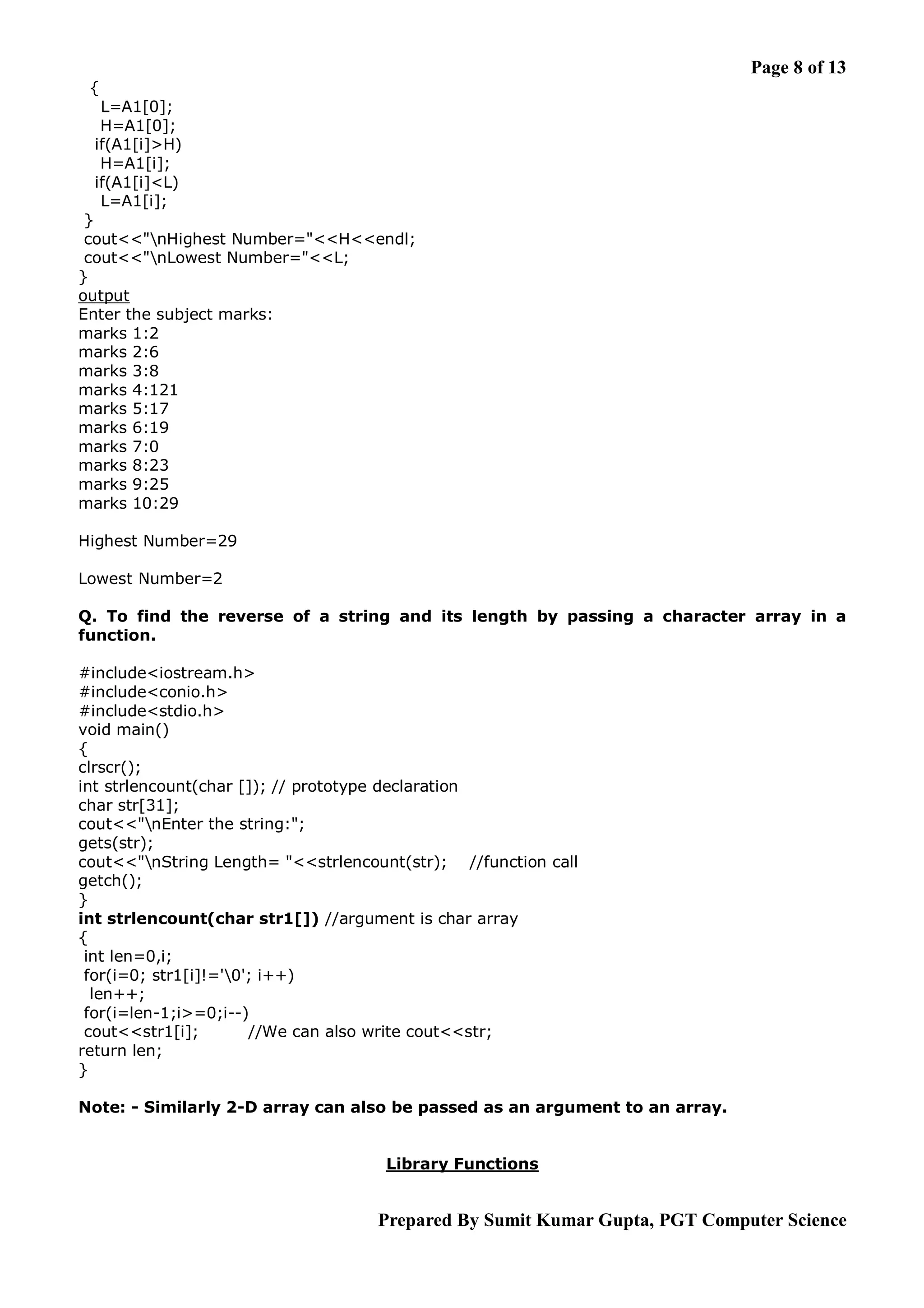 Page 8 of 13 { L=A1[0]; H=A1[0]; if(A1[i]>H) H=A1[i]; if(A1[i]<L) L=A1[i]; } cout<<"nHighest Number="<<H<<endl; cout<<"nLowest Number="<<L; } output Enter the subject marks: marks 1:2 marks 2:6 marks 3:8 marks 4:121 marks 5:17 marks 6:19 marks 7:0 marks 8:23 marks 9:25 marks 10:29 Highest Number=29 Lowest Number=2 Q. To find the reverse of a string and its length by passing a character array in a function. #include<iostream.h> #include<conio.h> #include<stdio.h> void main() { clrscr(); int strlencount(char []); // prototype declaration char str[31]; cout<<"nEnter the string:"; gets(str); cout<<"nString Length= "<<strlencount(str); //function call getch(); } int strlencount(char str1[]) //argument is char array { int len=0,i; for(i=0; str1[i]!='0'; i++) len++; for(i=len-1;i>=0;i--) cout<<str1[i]; //We can also write cout<<str; return len; } Note: - Similarly 2-D array can also be passed as an argument to an array. Library Functions Prepared By Sumit Kumar Gupta, PGT Computer Science 