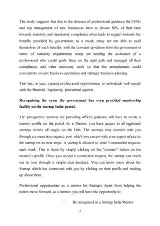 2
The study suggests that due to the absence of professional guidance the CEOs
and top management of new businesses have to devote 80% of their time
towards statutory and mandatory compliance often leads to neglect towards the
benefits provided by government, as a result, many are not able to avail
themselves of such benefits. with the constant up-dation from the government in
terms of statutory requirements many are needing the assistance of a
professional who could guide them on the right path and managed all their
compliance, and other necessary work so that this entrepreneurs could
concentrate on core business operations and strategic business planning.
This has, in turn, created professional opportunities to individuals well versed
with the financial, regulatory, procedural aspects
Recognising the same the government has even provided mentorship
facility on the startup India portal.
The prospective mentors for providing official guidance will have to create a
mentor profile on the portal. As a Mentor, you have access to all registered
startups across all stages on the Hub. The startups may connect with you
through a connection request, post which you can provide your expert advice to
the startup on its next steps. A startup is allowed to send 3 connection requests
each week. This is done by simply clicking on the “connect” button on the
mentor’s profile. Once you accept a connection request, the startup can reach
out to you through a simple chat interface. You can know more about the
Startup which has connected with you by clicking on their profile and reading
up about them.
Professional opportunities as a mentor for Startups: Apart from helping the
nation move forward, as a mentor, you will have the opportunity to:
· Be recognised as a Startup India Mentor
 