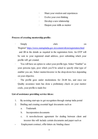 3
· Share your wisdom and experiences
· Evolve your own thinking
· Develop a new relationship
· Deepen your skills as mentor
Process of creating mentorship profile:
· Simply click on
'Register' https://www.startupindia.gov.in/content/sih/en/registration.html
and fill in the details as required in the registration form. An OTP will
be sent to your registered email address, post submitting which your
profile will get created.
· You will have an option to select your profile type. Select “Enabler” as
your persona type, post which you’ll be asked to specify what type of
enabler you are. Select mentor/investor in the drop-down box depending
on your objective.
· The profile goes under moderations for 24-48 hrs, and once our
Quality assurance team has done a preliminary check on your mentor
creds, your profile is made live
List of assistance providing service ideas:
1. By assisting start-ups to get recognition through startup india portal
2. Drafting and creating essential legal documents such as
a. Trademark
b. Incorporation documents
c. A non-disclosure agreement for dealing between client and
investor this will include certain documents and paper such as
- Employment contract, offer letters etc binding clause
 