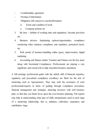 4
- Confidentiality agreement
- Owning of information
- Obligation with repsect to crucial information
d. Terms and condition of work
e. Company policies etc
3. By laws – definite of working rules and regulations. Security provision
etc.
4. Business advisor- fundraising options/opportunities, compliance
monitoring other statutory compliance and mandates, periodical check,
etc.
5. Web portal of business-handling online query, improvisation, digital
marketing
6. Accounting and finance matter: Taxation and Finance are the key areas
along with Secretarial Compliances. Professionals are playing a very
significant and crucial role to help smoothen business operations.
A full package professional guide with the added skill of financial expertise,
regulatory and procedural compliance excellency are fitted for the role of
mentoring such as Agri-preneurs. They may seek the assistance of such
professionals/experts in terms of guiding through compliance procedure,
financial management and strategies, attracting investors with well business
plan, so that they can freely focus upon the core business planning. The experts
may help in understanding what type of skills entrepreneurs need at each stage
of a mentoring relationship, that is, initiation, cultivation, separation, and
redefinition stage.
 