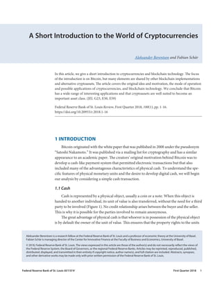 A Short Introduction to the World of Cryptocurrencies
Aleksander Berentsen and Fabian Schär
1 INTRODUCTION
Bitcoin originated with the white paper that was published in 2008 under the pseudonym
“Satoshi Nakamoto.” It was published via a mailing list for cryptography and has a similar
appearance to an academic paper. The creators’ original motivation behind Bitcoin was to
develop a cash-like payment system that permitted electronic transactions but that also
included many of the advantageous characteristics of physical cash. To understand the spe-
cific features of physical monetary units and the desire to develop digital cash, we will begin
our analysis by considering a simple cash transaction.
1.1 Cash
Cash is represented by a physical object, usually a coin or a note. When this object is
handed to another individual, its unit of value is also transferred, without the need for a third
party to be involved (Figure 1). No credit relationship arises between the buyer and the seller.
This is why it is possible for the parties involved to remain anonymous.
The great advantage of physical cash is that whoever is in possession of the physical object
is by default the owner of the unit of value. This ensures that the property rights to the units
In this article, we give a short introduction to cryptocurrencies and blockchain technology. The focus
of the introduction is on Bitcoin, but many elements are shared by other blockchain implementations
and alternative cryptoassets. The article covers the original idea and motivation, the mode of operation
and possible applications of cryptocurrencies, and blockchain technology. We conclude that Bitcoin
has a wide range of interesting applications and that cryptoassets are well suited to become an
important asset class. (JEL G23, E50, E59)
Federal Reserve Bank of St. Louis Review, First Quarter 2018, 100(1), pp. 1-16.
https://doi.org/10.20955/r.2018.1-16
Aleksander Berentsen is a research fellow at the Federal Reserve Bank of St. Louis and a professor of economic theory at the University of Basel.
Fabian Schär is managing director of the Center for Innovative Finance at the Faculty of Business and Economics, University of Basel.
© 2018, Federal Reserve Bank of St. Louis. The views expressed in this article are those of the author(s) and do not necessarily reflect the views of
the Federal Reserve System, the Board of Governors, or the regional Federal Reserve Banks. Articles may be reprinted, reproduced, published,
distributed, displayed, and transmitted in their entirety if copyright notice, author name(s), and full citation are included. Abstracts, synopses,
and other derivative works may be made only with prior written permission of the Federal Reserve Bank of St. Louis.
Federal Reserve Bank of St. Louis REVIEW	 First Quarter 2018 1
 