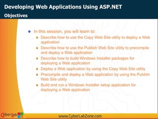 Developing Web Applications Using ASP.NET
In this session, you will learn to:
Describe how to use the Copy Web Site utility to deploy a Web
application
Describe how to use the Publish Web Site utility to precompile
and deploy a Web application
Describe how to build Windows Installer packages for
deploying a Web application
Deploy a Web application by using the Copy Web Site utility
Precompile and deploy a Web application by using the Publish
Web Site utility
Build and run a Windows Installer setup application for
deploying a Web application
Objectives
 