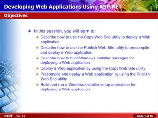 Developing Web Applications Using ASP.NET
Objectives


                In this session, you will learn to:
                   Describe how to use the Copy Web Site utility to deploy a Web
                   application
                   Describe how to use the Publish Web Site utility to precompile
                   and deploy a Web application
                   Describe how to build Windows Installer packages for
                   deploying a Web application
                   Deploy a Web application by using the Copy Web Site utility
                   Precompile and deploy a Web application by using the Publish
                   Web Site utility
                   Build and run a Windows Installer setup application for
                   deploying a Web application




     Ver. 1.0                                                            Slide 1 of 16
 