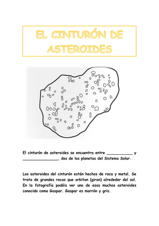 El cinturón de asteroides se encuentra entre ___________ y
_______________, dos de los planetas del Sistema Solar.
Los asteroides del cinturón están hechos de roca y metal. Se
trata de grandes rocas que orbitan (giran) alrededor del sol.
En la fotografía podéis ver uno de esos muchos asteroides
conocido como Gaspar. Gaspar es marrón y gris.
 