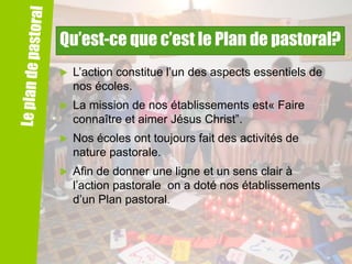 Qu’est-ce que c’est le Plan de pastoral?


L’action constitue l’un des aspects essentiels de
nos écoles.



La mission de nos établissements est« Faire
connaître et aimer Jésus Christ”.



Nos écoles ont toujours fait des activités de
nature pastorale.



Afin de donner une ligne et un sens clair à
l’action pastorale on a doté nos établissements
d’un Plan pastoral.

 