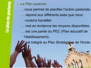 

Le Plan pastoral…
…nous permet de planifier l'action pastorale.
… répond aux différents axes que nous

voulons travailler.
… met en évidence les moyens disponibles.
… est une partie du PEC (Plan éducatif de

l’établissement).
… est intégré au Plan Stratégique de l'école.

 