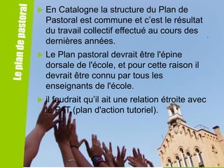 

En Catalogne la structure du Plan de
Pastoral est commune et c’est le résultat
du travail collectif effectué au cours des
dernières années.



Le Plan pastoral devrait être l'épine
dorsale de l'école, et pour cette raison il
devrait être connu par tous les
enseignants de l'école.



il faudrait qu’il ait une relation étroite avec
le PAT (plan d'action tutoriel).

 