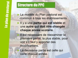 Structure du PPC


Le modèle du Plan pastoral est
commun à tous les établissements.



Il y a une partie qui est stable et
une autre qui doit être changée
chaque année scolaire.



Il est nécessaire de réexaminer la
première partie, la plus stable, pour
voir s’il faut y apporter des
modifications.



La deuxième partie est celle qui
varie chaque année.

 
